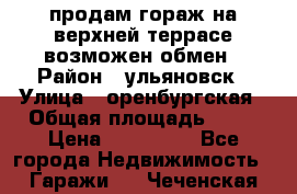 продам гораж на верхней террасе возможен обмен › Район ­ ульяновск › Улица ­ оренбургская › Общая площадь ­ 18 › Цена ­ 120 000 - Все города Недвижимость » Гаражи   . Чеченская респ.